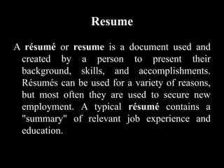 Resume
A résumé or resume is a document used and
created by a person to present their
background, skills, and accomplishments.
Résumés can be used for a variety of reasons,
but most often they are used to secure new
employment. A typical résumé contains a
"summary" of relevant job experience and
education.
 