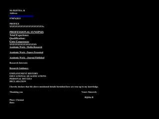 Ms RIJITHA. R
Address
rijitha.rajan@gmail.com
9790762833
PROFILE
XXXXXXXXXXXXXXXXXXXXXx
PROFESSIONAL SYNOPSIS
Total Experience
Qualification:
Core Competencies
XXXXXXXXXXXXXXXXX
Academic Work - Media Research
Academic Work - Papers Presented
Academic Work – Journal Published
Research Interests:
Research Guidance:
EMPLOYEMENT HISTORY
EDUCATIONAL QUALIFICATIONS
PERSONAL DETAILS
DECLARATION
I hereby declare that the above mentioned details furnished here are true up to my knowledge.
Thanking you Yours Sincerely
Rijitha R
Place: Chennai
Date:
 