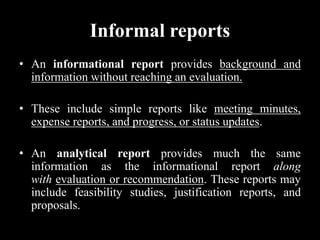Informal reports
• An informational report provides background and
information without reaching an evaluation.
• These include simple reports like meeting minutes,
expense reports, and progress, or status updates.
• An analytical report provides much the same
information as the informational report along
with evaluation or recommendation. These reports may
include feasibility studies, justification reports, and
proposals.
 