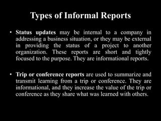Types of Informal Reports
• Status updates may be internal to a company in
addressing a business situation, or they may be external
in providing the status of a project to another
organization. These reports are short and tightly
focused to the purpose. They are informational reports.
• Trip or conference reports are used to summarize and
transmit learning from a trip or conference. They are
informational, and they increase the value of the trip or
conference as they share what was learned with others.
 