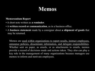 Memos
Memorandum Report
• A short note written as a reminder.
• A written record or communication, as in a business office.
• A business statement made by a consignor about a shipment of goods that
may be returned.
Memos are used within organizations to report results, instruct employees,
announce policies, disseminate information, and delegate responsibilities.
Whether sent on paper, as emails, or as attachments to emails, memos
provide a record of decisions made and actions taken. They also can play a
key role in the management of many organizations because managers use
memos to inform and motivate employees.
 