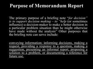Purpose of Memorandum Report
The primary purpose of a briefing note “for decision”
is to support decision making – to “help (or sometimes
influence) a decision-maker to make a better decision in
a particular problem situation than he might otherwise
have made without the analysis” Other purposes that
the briefing note can serve include:
conveying information; informing decisions, making a
request, providing a response to a question, making a
suggestion, presenting an informal report, proposing a
solution to a problem, or documenting a reference for
future use.
 