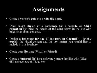 Assignments
• Create a visitor’s guide to a wild life park.
• Draw rough sketch of a homepage for a website on Child
education and give the details of the other pages in the site with
brief notes about contents.
• Design a brochure for the IT industry in Chennai? Briefly
explain the visual content and the text matter you would like to
include in this brochure.
• Create your Resume (Visual or Printed)
• Create a ‘tutorial file’ for a software you are familiar with (Give
diff name, create diff logo etc)
 