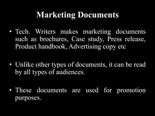 Marketing Documents
• Tech. Writers makes marketing documents
such as brochures, Case study, Press release,
Product handbook, Advertising copy etc
• Unlike other types of documents, it can be read
by all types of audiences.
• These documents are used for promotion
purposes.
 