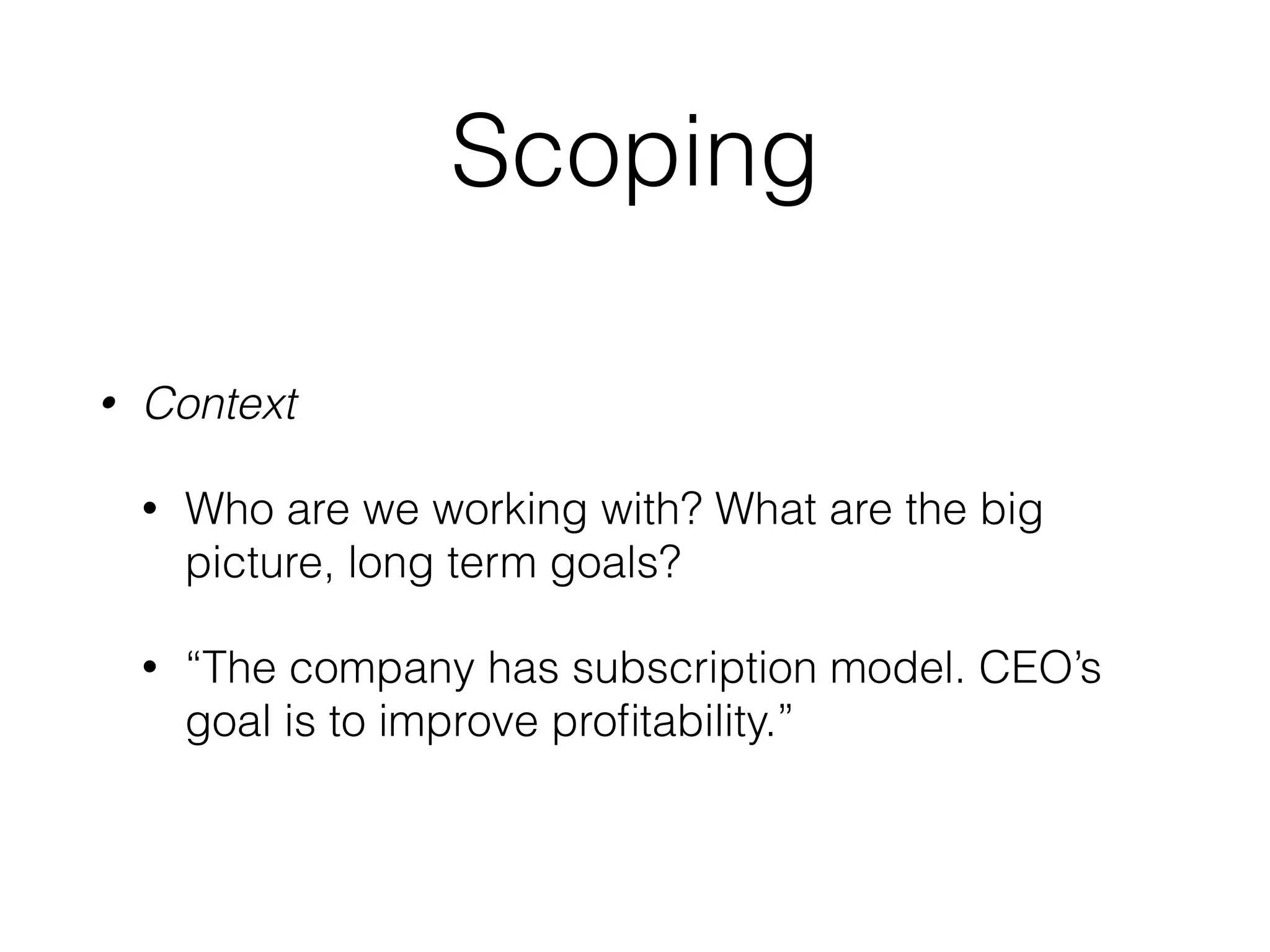 Scoping
• Context
• Who are we working with? What are the big
picture, long term goals?
• “The company has subscription model. CEO’s
goal is to improve proﬁtability.”
 