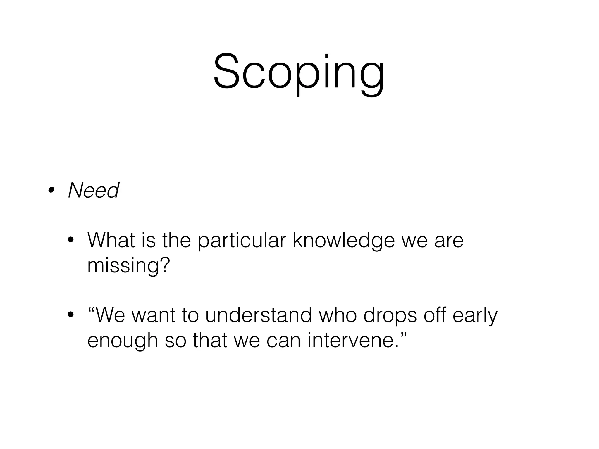 Scoping
• Need
• What is the particular knowledge we are
missing?
• “We want to understand who drops off early
enough so that we can intervene.”
 