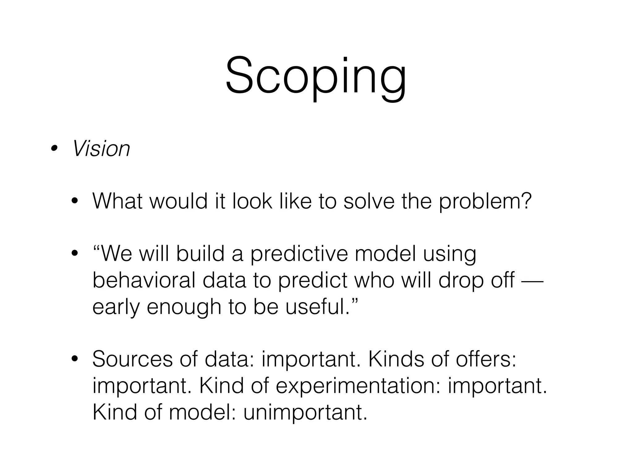 Scoping
• Vision
• What would it look like to solve the problem?
• “We will build a predictive model using
behavioral data to predict who will drop off —
early enough to be useful.”
• Sources of data: important. Kinds of offers:
important. Kind of experimentation: important.
Kind of model: unimportant.
 