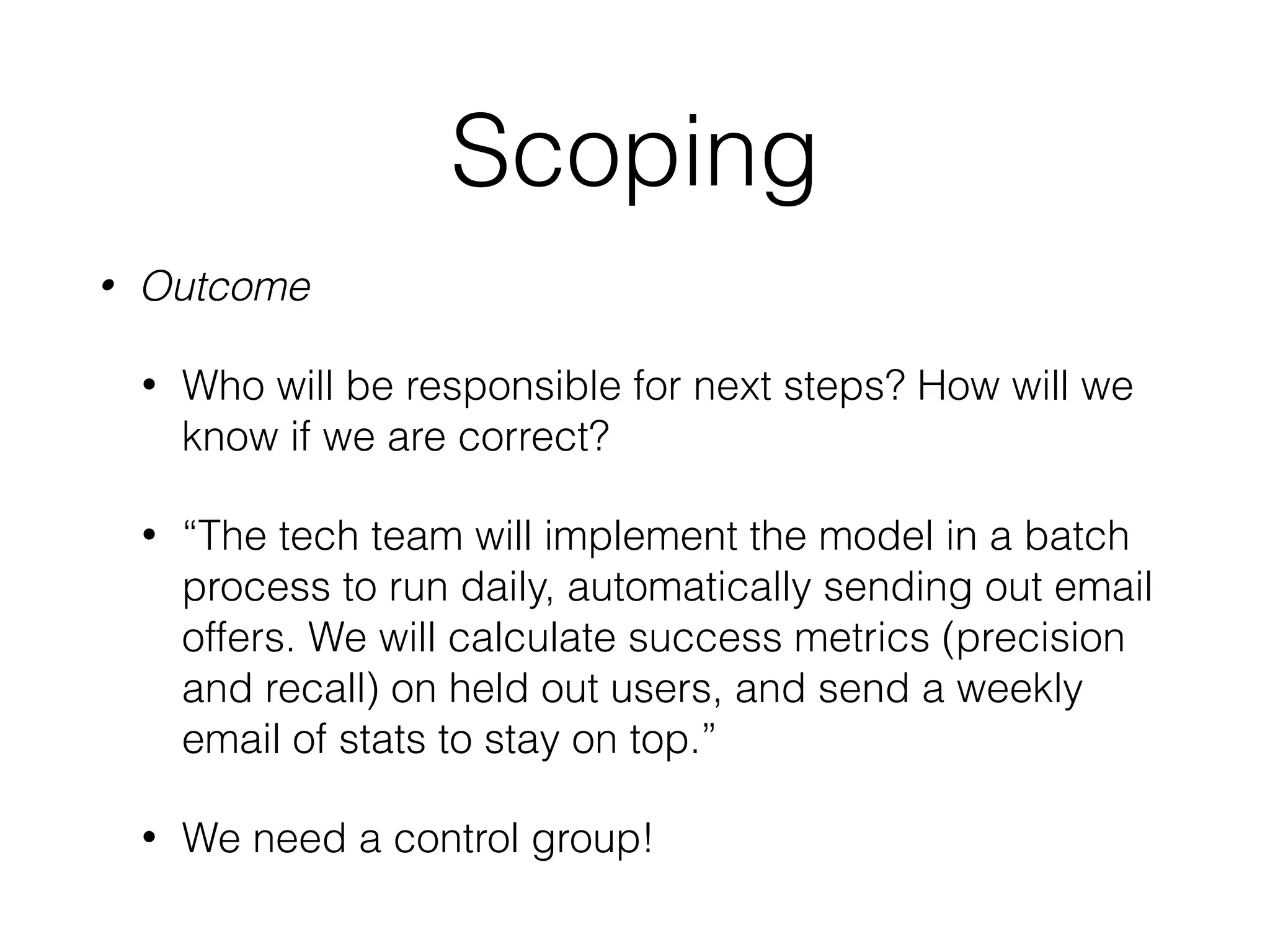 Scoping
• Outcome
• Who will be responsible for next steps? How will we
know if we are correct?
• “The tech team will implement the model in a batch
process to run daily, automatically sending out email
offers. We will calculate success metrics (precision
and recall) on held out users, and send a weekly
email of stats to stay on top.”
• We need a control group!
 