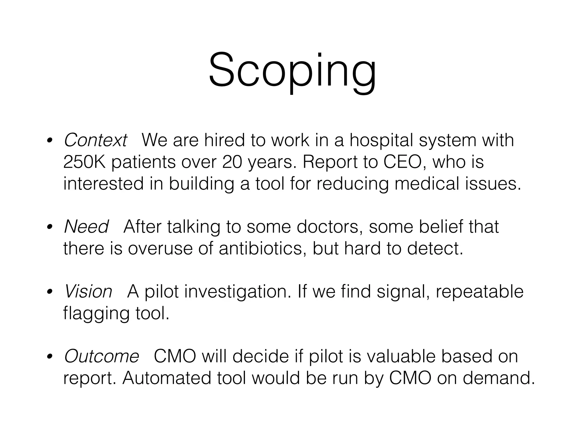 Scoping
• Context We are hired to work in a hospital system with
250K patients over 20 years. Report to CEO, who is
interested in building a tool for reducing medical issues.
• Need After talking to some doctors, some belief that
there is overuse of antibiotics, but hard to detect.
• Vision A pilot investigation. If we ﬁnd signal, repeatable
ﬂagging tool.
• Outcome CMO will decide if pilot is valuable based on
report. Automated tool would be run by CMO on demand.
 