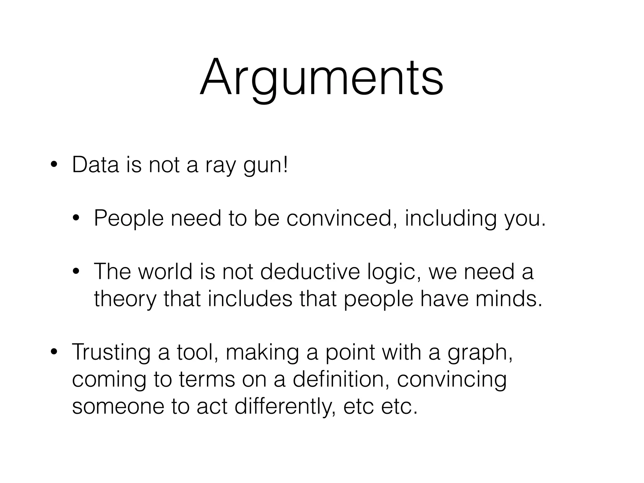 Arguments
• Data is not a ray gun!
• People need to be convinced, including you.
• The world is not deductive logic, we need a
theory that includes that people have minds.
• Trusting a tool, making a point with a graph,
coming to terms on a deﬁnition, convincing
someone to act differently, etc etc.
 