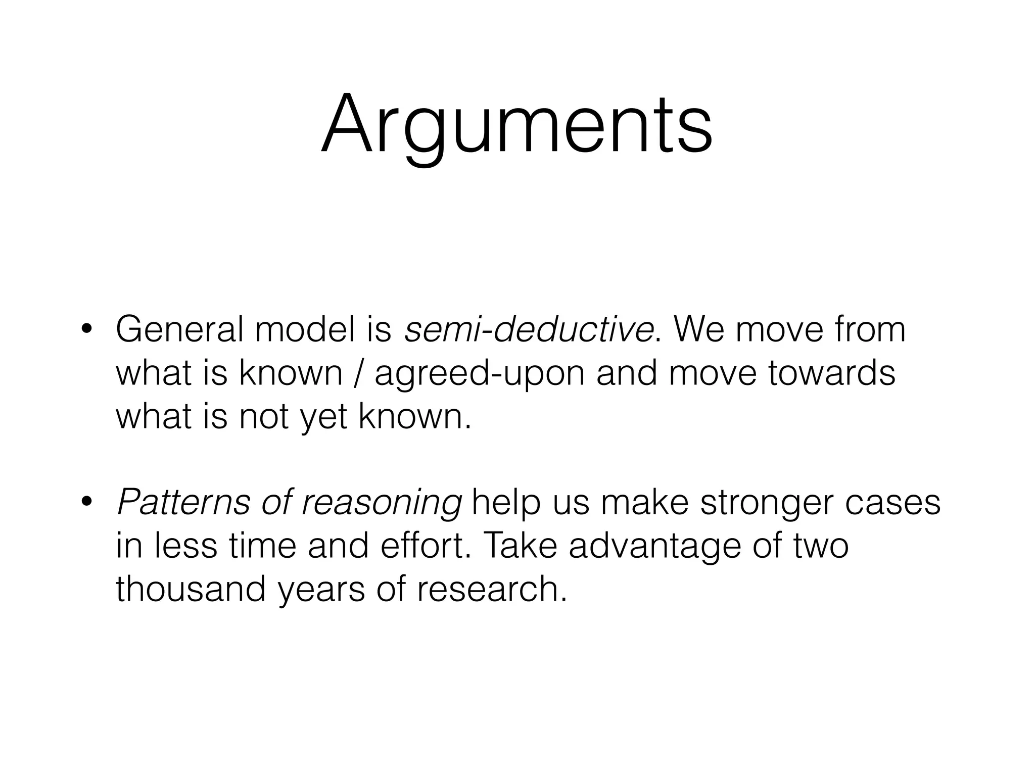 Arguments
• General model is semi-deductive. We move from
what is known / agreed-upon and move towards
what is not yet known.
• Patterns of reasoning help us make stronger cases
in less time and effort. Take advantage of two
thousand years of research.
 