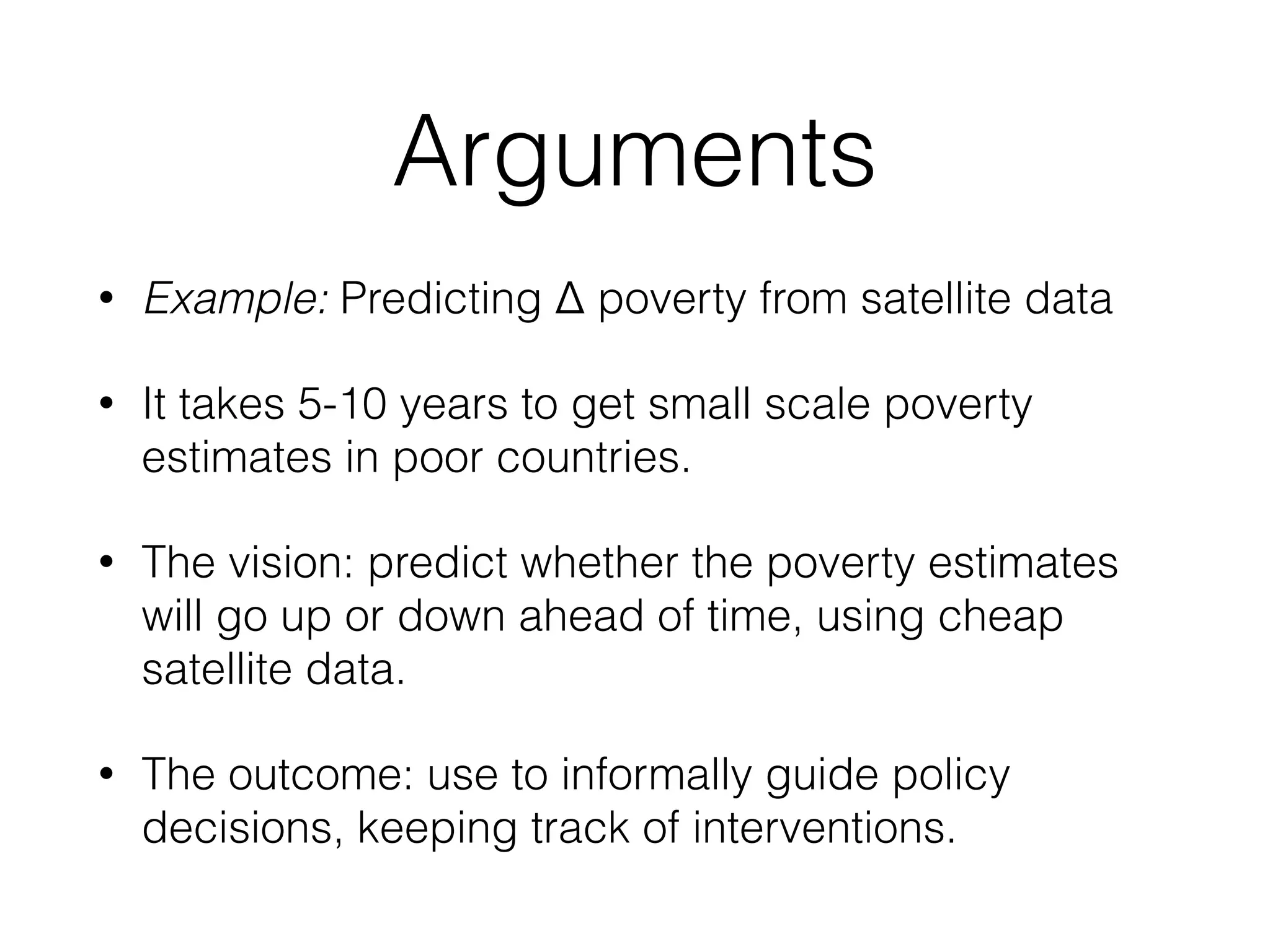 Arguments
• Example: Predicting Δ poverty from satellite data
• It takes 5-10 years to get small scale poverty
estimates in poor countries.
• The vision: predict whether the poverty estimates
will go up or down ahead of time, using cheap
satellite data.
• The outcome: use to informally guide policy
decisions, keeping track of interventions.
 
