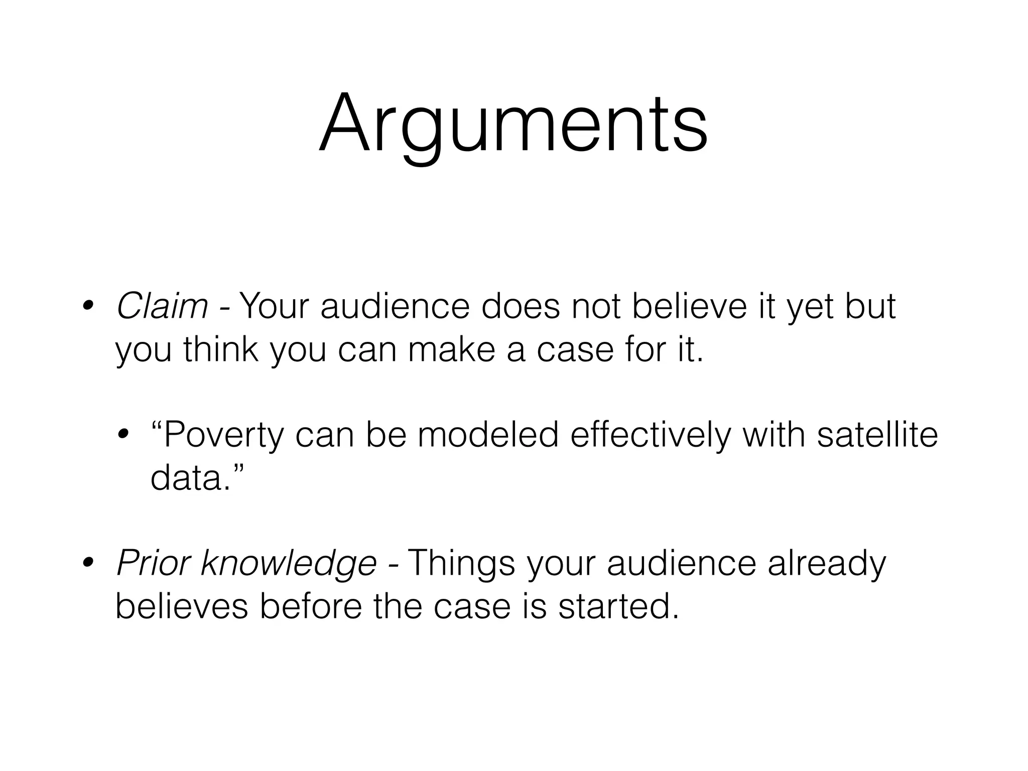 Arguments
• Claim - Your audience does not believe it yet but
you think you can make a case for it.
• “Poverty can be modeled effectively with satellite
data.”
• Prior knowledge - Things your audience already
believes before the case is started.
 