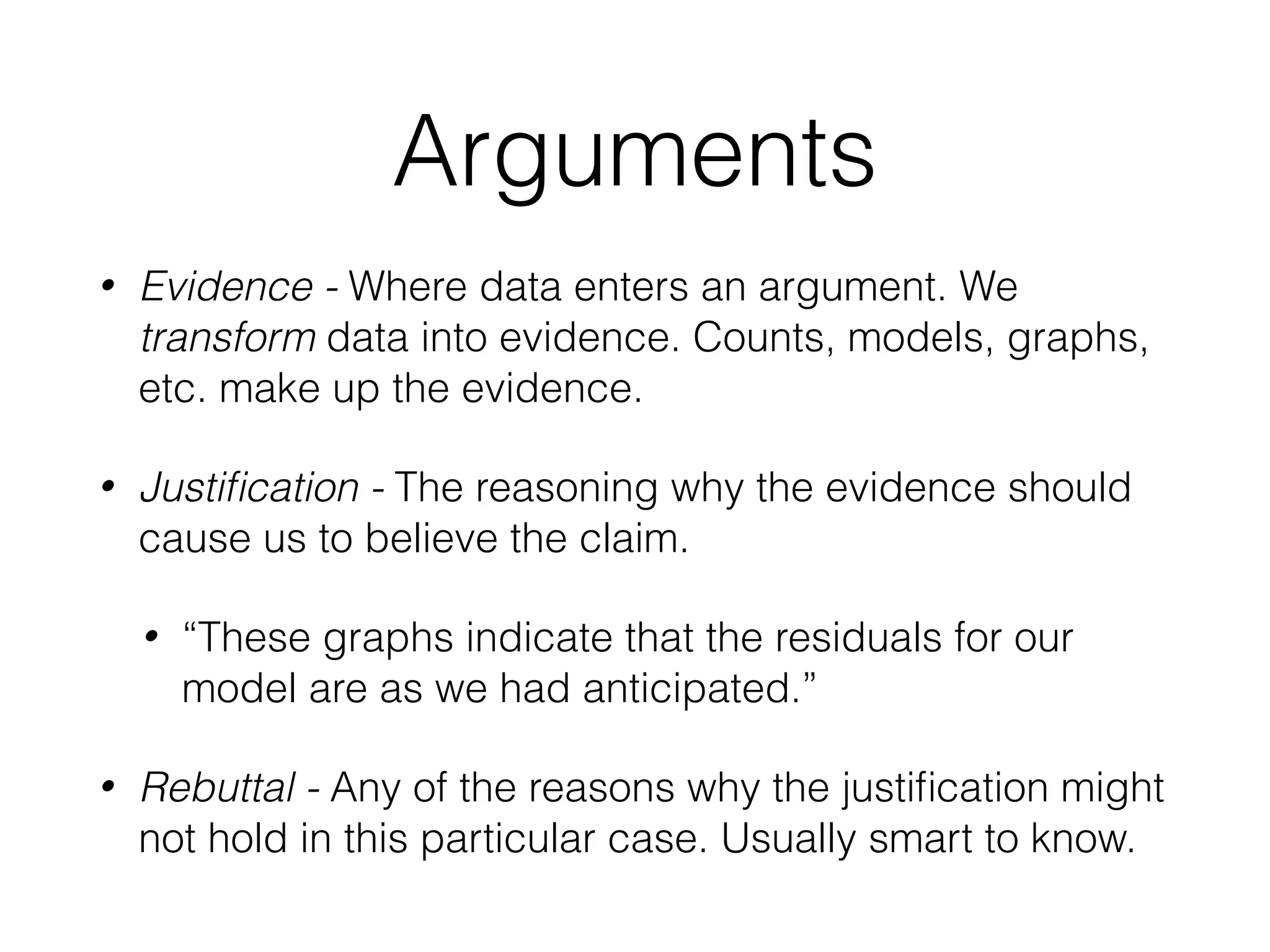 Arguments
• Evidence - Where data enters an argument. We
transform data into evidence. Counts, models, graphs,
etc. make up the evidence.
• Justiﬁcation - The reasoning why the evidence should
cause us to believe the claim.
• “These graphs indicate that the residuals for our
model are as we had anticipated.”
• Rebuttal - Any of the reasons why the justiﬁcation might
not hold in this particular case. Usually smart to know.
 