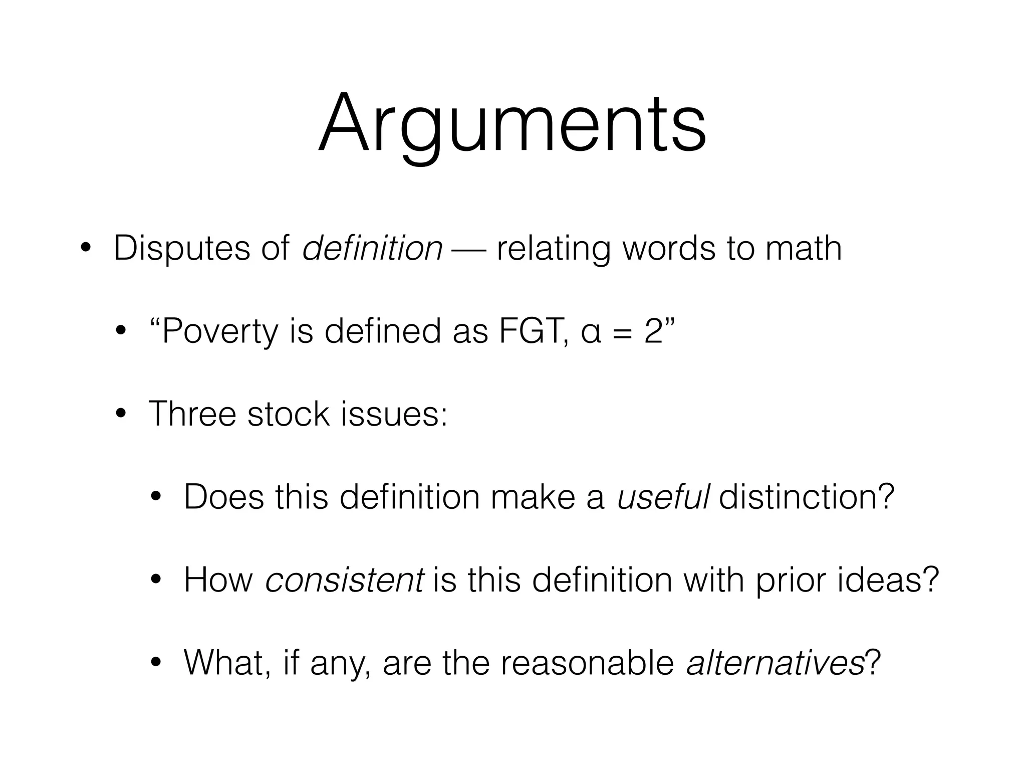 Arguments
• Disputes of deﬁnition — relating words to math
• “Poverty is deﬁned as FGT, α = 2”
• Three stock issues:
• Does this deﬁnition make a useful distinction?
• How consistent is this deﬁnition with prior ideas?
• What, if any, are the reasonable alternatives?
 