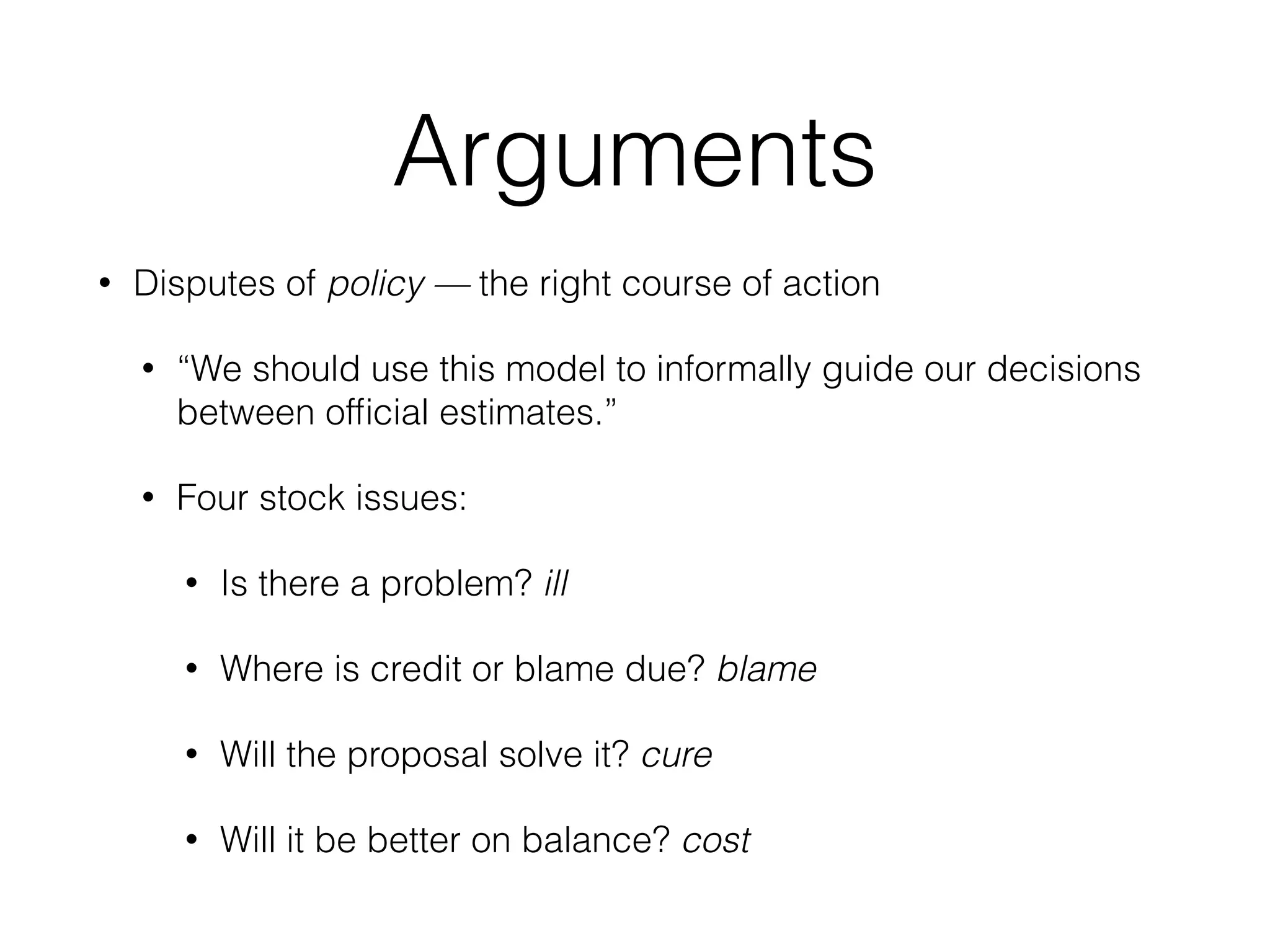 Arguments
• Disputes of policy — the right course of action
• “We should use this model to informally guide our decisions
between ofﬁcial estimates.”
• Four stock issues:
• Is there a problem? ill
• Where is credit or blame due? blame
• Will the proposal solve it? cure
• Will it be better on balance? cost
 