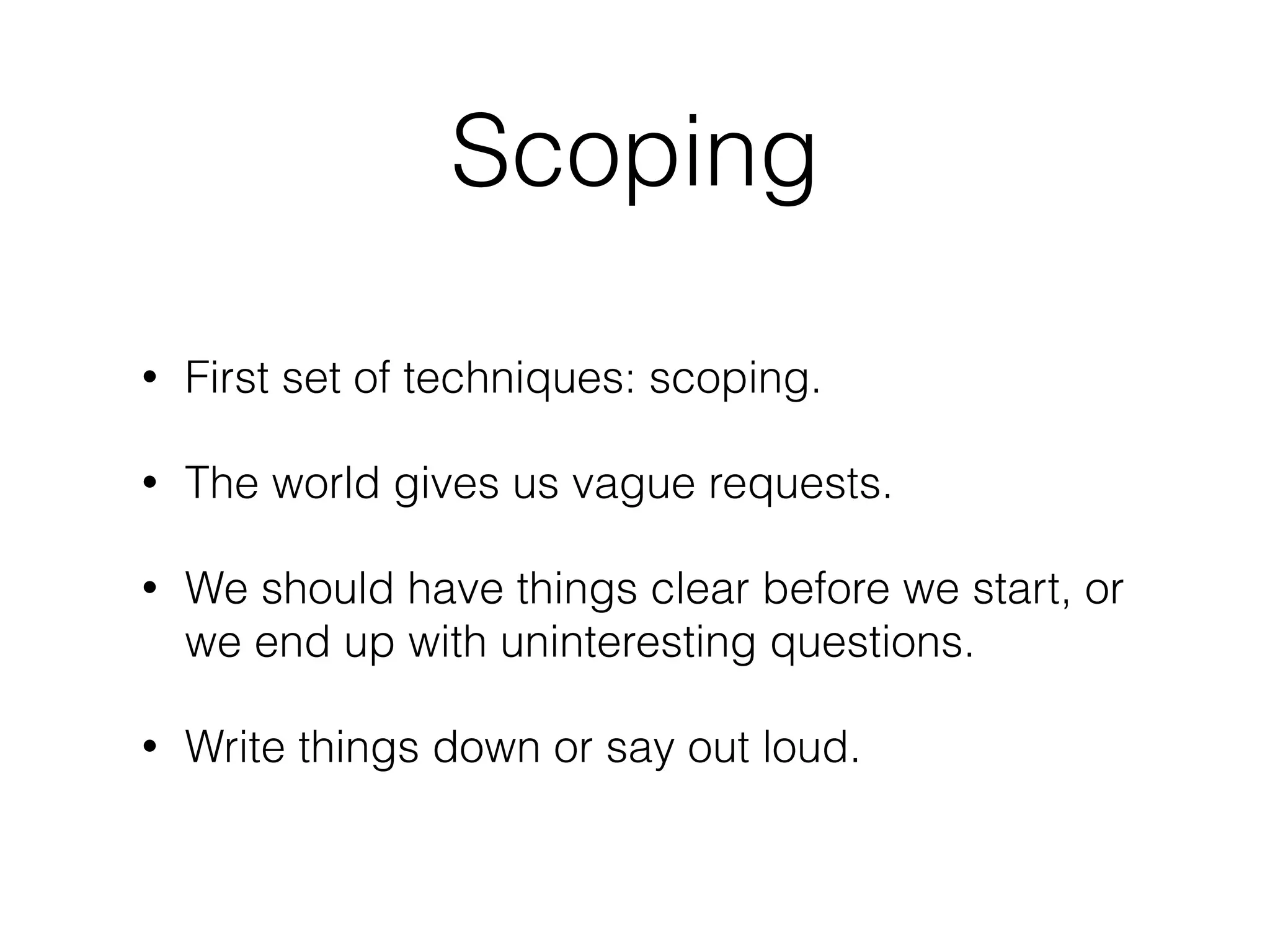 Scoping
• First set of techniques: scoping.
• The world gives us vague requests.
• We should have things clear before we start, or
we end up with uninteresting questions.
• Write things down or say out loud.
 