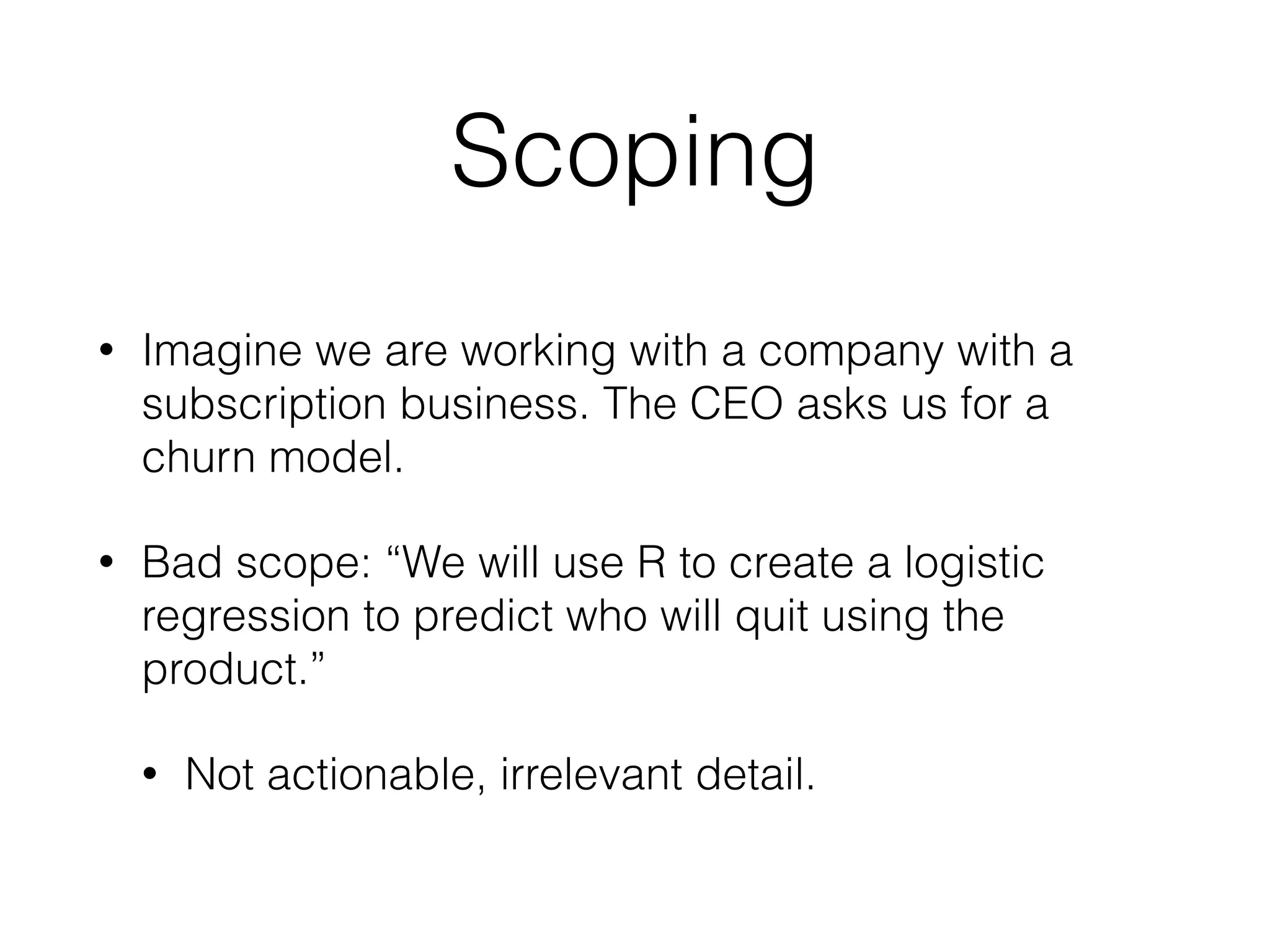 Scoping
• Imagine we are working with a company with a
subscription business. The CEO asks us for a
churn model.
• Bad scope: “We will use R to create a logistic
regression to predict who will quit using the
product.”
• Not actionable, irrelevant detail.
 