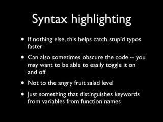 Syntax highlighting
• If nothing else, this helps catch stupid typos
  faster
• Can also sometimes obscure the code -- you
  may want to be able to easily toggle it on
  and off
• Not to the angry fruit salad level
• Just something that distinguishes keywords
  from variables from function names
 