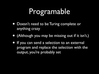 Programable
• Doesn’t need to be Turing complete or
  anything crazy
• (Although you may be missing out if it isn’t.)
• If you can send a selection to an external
  program and replace the selection with the
  output, you’re probably set
 