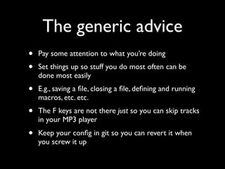 The generic advice
•   Pay some attention to what you’re doing
•   Set things up so stuff you do most often can be
    done most easily
•   E.g., saving a ﬁle, closing a ﬁle, deﬁning and running
    macros, etc. etc.
•   The F keys are not there just so you can skip tracks
    in your MP3 player
•   Keep your conﬁg in git so you can revert it when
    you screw it up
 