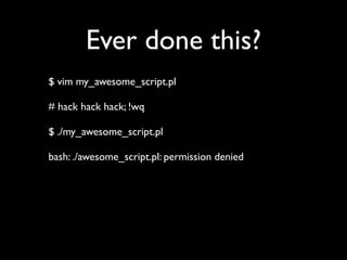 Ever done this?
$ vim my_awesome_script.pl

# hack hack hack; !wq

$ ./my_awesome_script.pl

bash: ./awesome_script.pl: permission denied
 