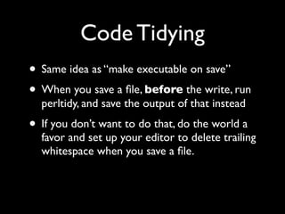 Code Tidying
• Same idea as “make executable on save”
• When you save a ﬁle, before the write, run
  perltidy, and save the output of that instead
• If you don’t want to do that, do the world a
  favor and set up your editor to delete trailing
  whitespace when you save a ﬁle.
 