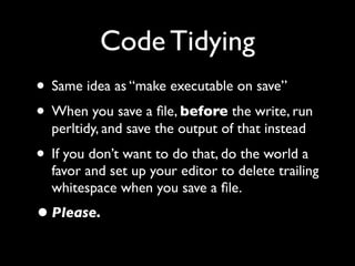 Code Tidying
• Same idea as “make executable on save”
• When you save a ﬁle, before the write, run
  perltidy, and save the output of that instead
• If you don’t want to do that, do the world a
  favor and set up your editor to delete trailing
  whitespace when you save a ﬁle.
• Please.
 