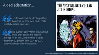 https://www.wired.com/2017/02/programming-is-the-new-blue-collar-job/
Aided adaptation…
“
Any blue-collar coder will be plenty qualified
to sling JavaScript for their local bank. That’s
a solidly middle-class job…
“
The national average salary for IT jobs is about
$81,000 (more than double the national
average for all jobs), and the field is set to
expand by 12 percent from 2014 to 2024,
faster than most other occupations.
 