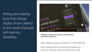 Writing and reading
tools that change
display of text catered
to the needs of people
with learning
disabilities…
https://blogs.office.com/2016/01/19/learning-
tools-for-onenote-improves-learning-for-all/
https://www.youtube.com/watch?v=3Ztr44aKmQ8
 