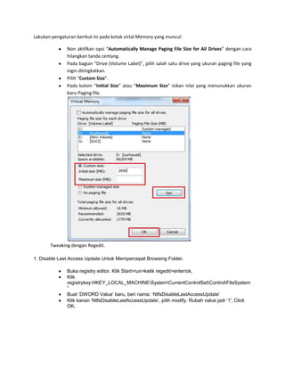 Lakukan pengaturan berikut ini pada kotak virtal Memory yang muncul:
Non aktifkan opsi “Automatically Manage Paging File Size for All Drives” dengan cara
hilangkan tanda centang.
Pada bagian “Drive (Volume Label)”, pilih salah satu drive yang ukuran paging file yang
ingin ditingkatkan.
Pilih “Custom Size”.
Pada kolom “Initial Size” atau “Maximum Size” isikan nilai yang menunukkan ukuran
baru Paging file.

Tweaking dengan Regedit.
1. Disable Last Access Update Untuk Mempercepat Browsing Folder.
Buka registry editor. Klik Start>run>ketik regedit>enter/ok,
Klik
registrykey:HKEY_LOCAL_MACHINESystemCurrentControlSetControlFileSystem
”
Buat „DWORD Value‟ baru, beri nama: „NtfsDisableLastAccessUpdate‟
Klik kanan „NtfsDisableLastAccessUpdate‟, pilih modify. Rubah value jadi „1′, Click
OK.

 