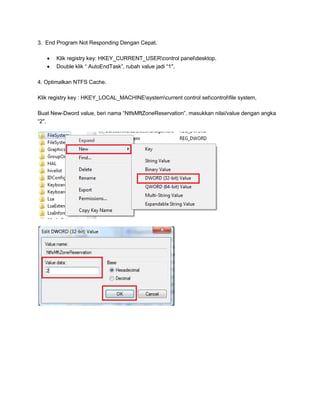 3. End Program Not Responding Dengan Cepat.
Klik registry key: HKEY_CURRENT_USERcontrol paneldesktop.
Double klik “ AutoEndTask”, rubah value jadi “1″,
4. Optimalkan NTFS Cache.
Klik registry key : HKEY_LOCAL_MACHINEsystemcurrent control setcontrolfile system,
Buat New-Dword value, beri nama “NtfsMftZoneReservation”, masukkan nilai/value dengan angka
“2″.

 