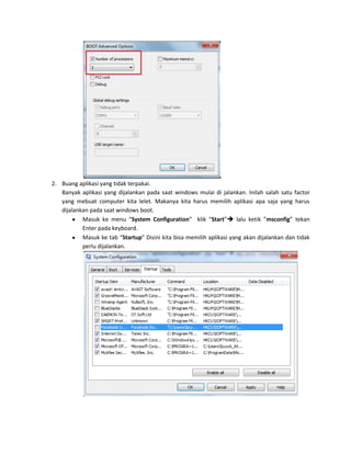 2. Buang aplikasi yang tidak terpakai.
Banyak aplikasi yang dijalankan pada saat windows mulai di jalankan. Inilah salah satu factor
yang mebuat computer kita lelet. Makanya kita harus memilih aplikasi apa saja yang harus
dijalankan pada saat windows boot.
Masuk ke menu “System Configuration” klik “Start” lalu ketik ”msconfig” tekan
Enter pada keyboard.
Masuk ke tab “Startup” Disini kita bisa memilih aplikasi yang akan dijalankan dan tidak
perlu dijalankan.

 