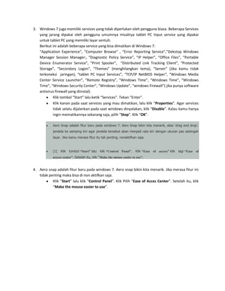 3. Windows 7 juga memiliki services yang tidak diperlukan oleh pengguna biasa. Beberapa Services
yang jarang dipakai oleh pengguna umumnya misalnya tablet PC Input service yang dipakai
untuk tablet PC yang memiliki layar sentuh.
Berikut ini adalah beberapa service yang bisa dimatikan di Windows 7:
“Application Experience”, “Computer Browse” , “Error Reporting Service”,”Dekstop Windows
Manager Session Manager:, “Diagnostic Policy Service”, “IP Helper”, “Office Files”, “Portable
Device Enumerator Service”, “Print Spooler”, “Distributed Link Tracking Client”, “Protected
Storage”, “Secondary Logon”, “Themes” (menghilangkan tema), “Server” (Jika kamu tidak
terkoneksi jaringan), “tablet PC Input Services”, “TCP/IP NetBIOS Helper”, “Windows Media
Center Service Launcher”, “Remote Registry”, “Windows Time”, “Windows Time”, “Windows
Time”, “Windows Security Center”, “Windows Update”, “windows Firewall”( jika punya software
antivirus firewall yang diinstal).
Klik tombol “Start” lalu ketik “Services”. Tekan “Enter”.
Klik kanan pada saat services yang mau dimatikan, lalu klik “Properties”. Agar services
tidak selalu dijalankan pada saat windows dinyalakan, klik “Disable”. Kalau kamu hanya
ingin mematikannya sekarang saja, pilih “Stop”. Klik “OK”.
Aero Snap adalah fitur baru pada windows 7. Aero Snap bikin kita menarik, alias ‘drag and drop’,
jendela ke samping kiri agar jendela tersebut akan menjadi rata kiri dengan ukuran pas setengah
layar. Jika kamu merasa fitur itu tak penting, nonaktifkan saja.

[1]

Klik tombol “Start” lalu

klik “Control Panel”.

Klik “Ease of access” klik

lagi “Ease of

access center”. Setelah itu, klik “Make the mouse easier to use”.

4. Aero snap adalah fitur baru pada windows 7. Aero snap bikin kita menarik. Jika merasa fitur ini
tidak penting maka bisa di non aktifkan saja.
Klik “Start” lalu klik “Control Panel”. Klik Pilih “Ease of Acces Center”. Setelah itu, klik
“Make the mouse easier to use”.

 