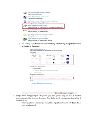 Beri centang pada “Prevent windows from being automatically arranged when moved
to the edge of the screen”.

5. Dengan hanya menggoyangkan satu jendela yang aktif, jendela yang lain akan di minimize
secara otomatis. Fitur tersebut dinamakan Aero Shake. Untuk meningkatkan kinerja bisa di
nonaktifkan saja.
Buka Group Policy Editor dengan mengetikkan “gpedit.msc” setelah klik “Start”. Tekan
Enter pada keyboard.

 