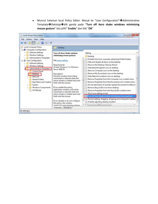 Muncul halaman local Policy Editor. Masuk ke “User Configuration”Administrative
TemplateDekstopklik ganda pada “Turn off Aero shake windows minimizing
mouse gesture” lalu pilih” Enable” dan klik “OK”

 