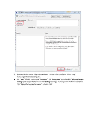 6. Ada banyak efek visual yang ada di windows 7. Itulah salah satu factor utama yang
mempengaruhi kinerja computer.
Klik “Start” lalu klik kanan pada “Computer”. Klik “Properties” kemudian klik “Advance System
Setting” pada bagian Performance klik “Setting” sehingga muncul jendela Performance Optios.
Pilih “Adjust for best performance”. Lalu klik “OK”

 