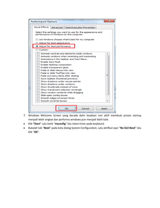 7. Windows Welcome Screen yang berada dalm keadaan non aktif membuat proses startup
menjadi lebih singkat dan performa windows pun menjadi lebih baik.
Klik “Start” Lalu ketik “msconfig” lalu tekan Enter pada keyboard.
Bukalah tab “Boot” pada kota dialog System Configuration. Lalu aktifkan opsi “No GUI Boot” lalu
klik “OK”.

 