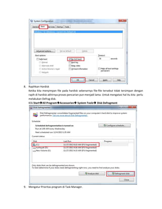 8. Rapihkan Hardisk
Ketika kita menyimpan file pada hardisk sebenarnya file-file tersebut tidak tersimpan dengan
rapih di hardisk akhirnya proses pencarian pun menjadi lama. Untuk mengatasi hal itu kita perlu
melakukan Defrag disk.
Klik StartAll ProgramAccessories System Tools Disk Defragment

9. Mengatur Prioritas program di Task Manager.

 