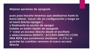 Mejores opciones de apagado 
pues para hacerlo tenemos que deslizarnos hasta la 
barra lateral , hacer clic en configuración y luego en 
el menú [iniciar/apagar ] 
y finalmente la opción de apagar 
Instalar un botón rápido de apagado 
1° crear un acceso directo desde el escritorio 
y seleccionamos [NUEVO / ACCESO DIRECTO ] CON 
UNA RUTA que pondremos shutdown /s /t 0 y al 
guardar los cambios veremos el nuevo acceso 
directo 
 