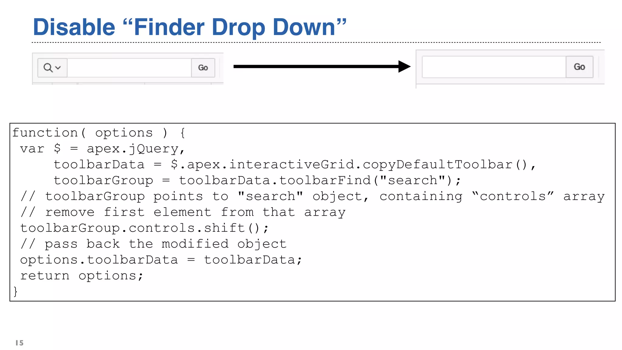Disable “Finder Drop Down”
15
function( options ) {
var $ = apex.jQuery,
toolbarData = $.apex.interactiveGrid.copyDefaultToolbar(),
toolbarGroup = toolbarData.toolbarFind("search");
// toolbarGroup points to "search" object, containing “controls” array
// remove first element from that array
toolbarGroup.controls.shift();
// pass back the modified object
options.toolbarData = toolbarData;
return options;
}
 
