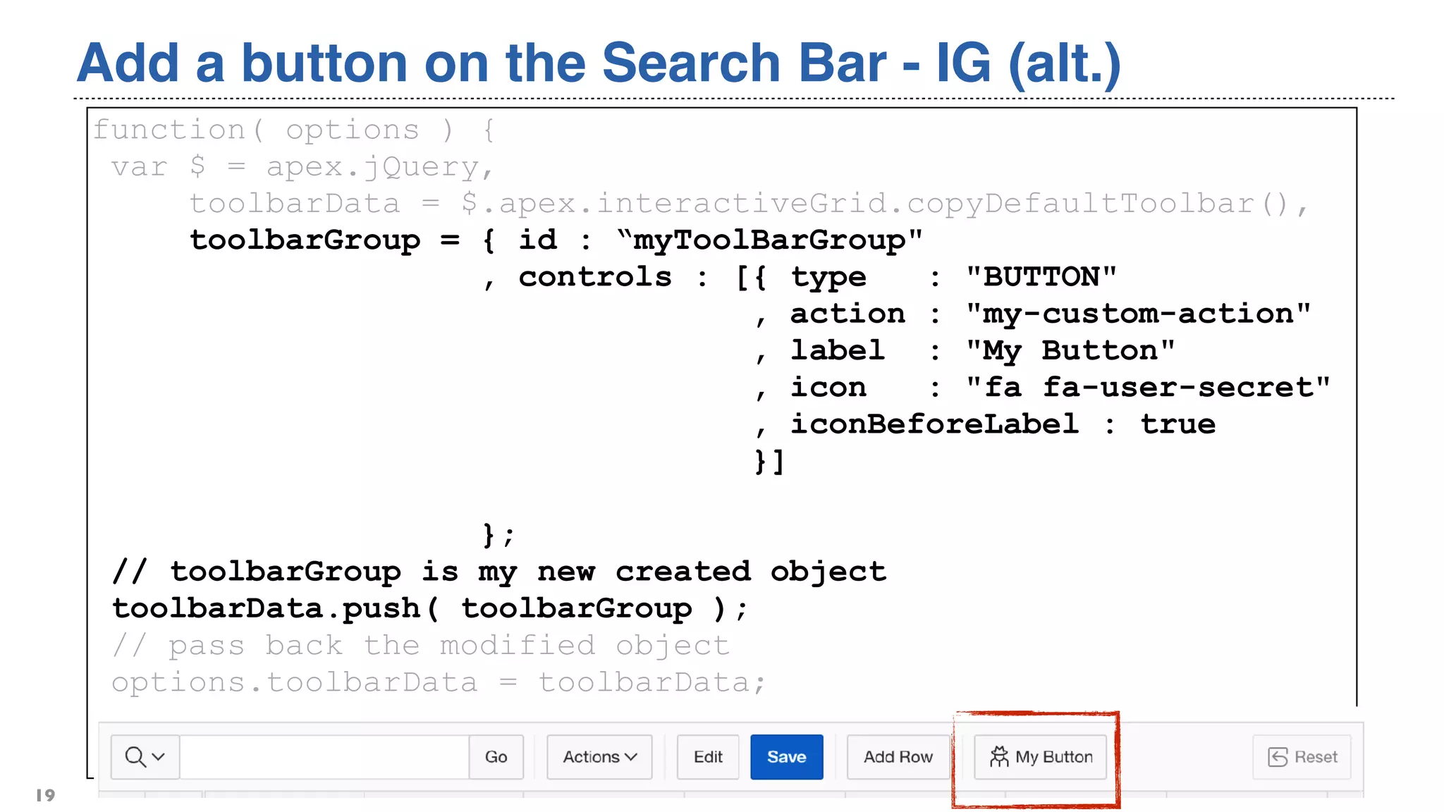 Add a button on the Search Bar - IG (alt.)
19
function( options ) {
var $ = apex.jQuery,
toolbarData = $.apex.interactiveGrid.copyDefaultToolbar(),
toolbarGroup = { id : “myToolBarGroup"
, controls : [{ type : "BUTTON"
, action : "my-custom-action"
, label : "My Button"
, icon : "fa fa-user-secret"
, iconBeforeLabel : true
}]
};
// toolbarGroup is my new created object
toolbarData.push( toolbarGroup );
// pass back the modified object
options.toolbarData = toolbarData;
return options;
}
 