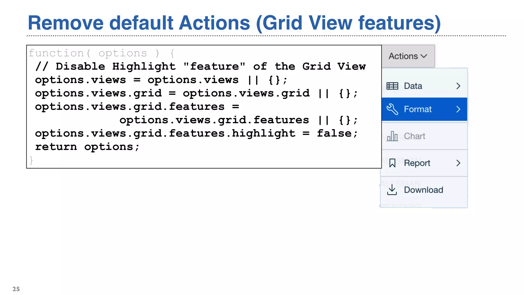 Remove default Actions (Grid View features)
25
function( options ) {
// Disable Highlight "feature" of the Grid View
options.views = options.views || {};
options.views.grid = options.views.grid || {};
options.views.grid.features =
options.views.grid.features || {};
options.views.grid.features.highlight = false;
return options;
}
 