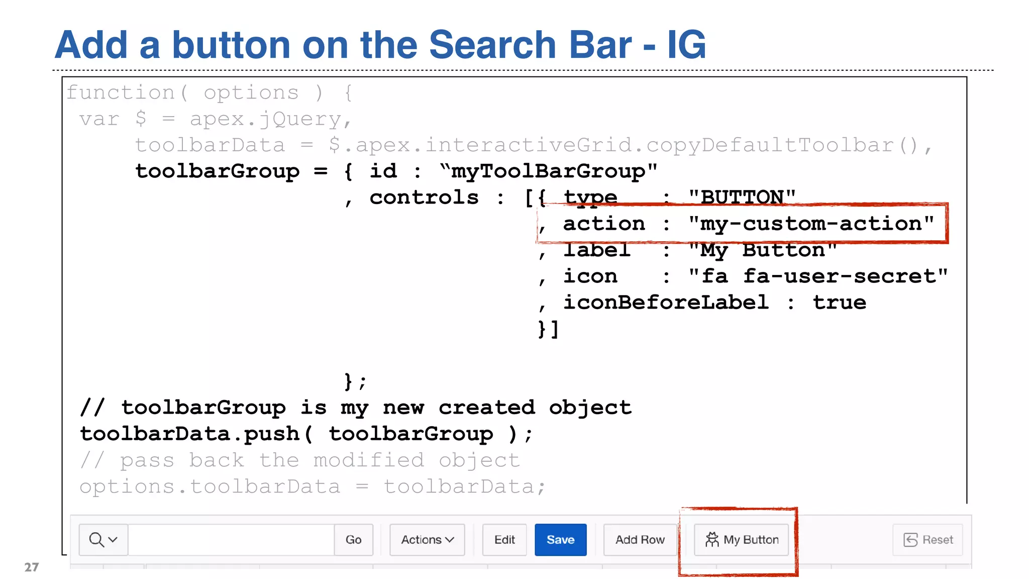 Add a button on the Search Bar - IG
27
function( options ) {
var $ = apex.jQuery,
toolbarData = $.apex.interactiveGrid.copyDefaultToolbar(),
toolbarGroup = { id : “myToolBarGroup"
, controls : [{ type : "BUTTON"
, action : "my-custom-action"
, label : "My Button"
, icon : "fa fa-user-secret"
, iconBeforeLabel : true
}]
};
// toolbarGroup is my new created object
toolbarData.push( toolbarGroup );
// pass back the modified object
options.toolbarData = toolbarData;
return options;
}
 