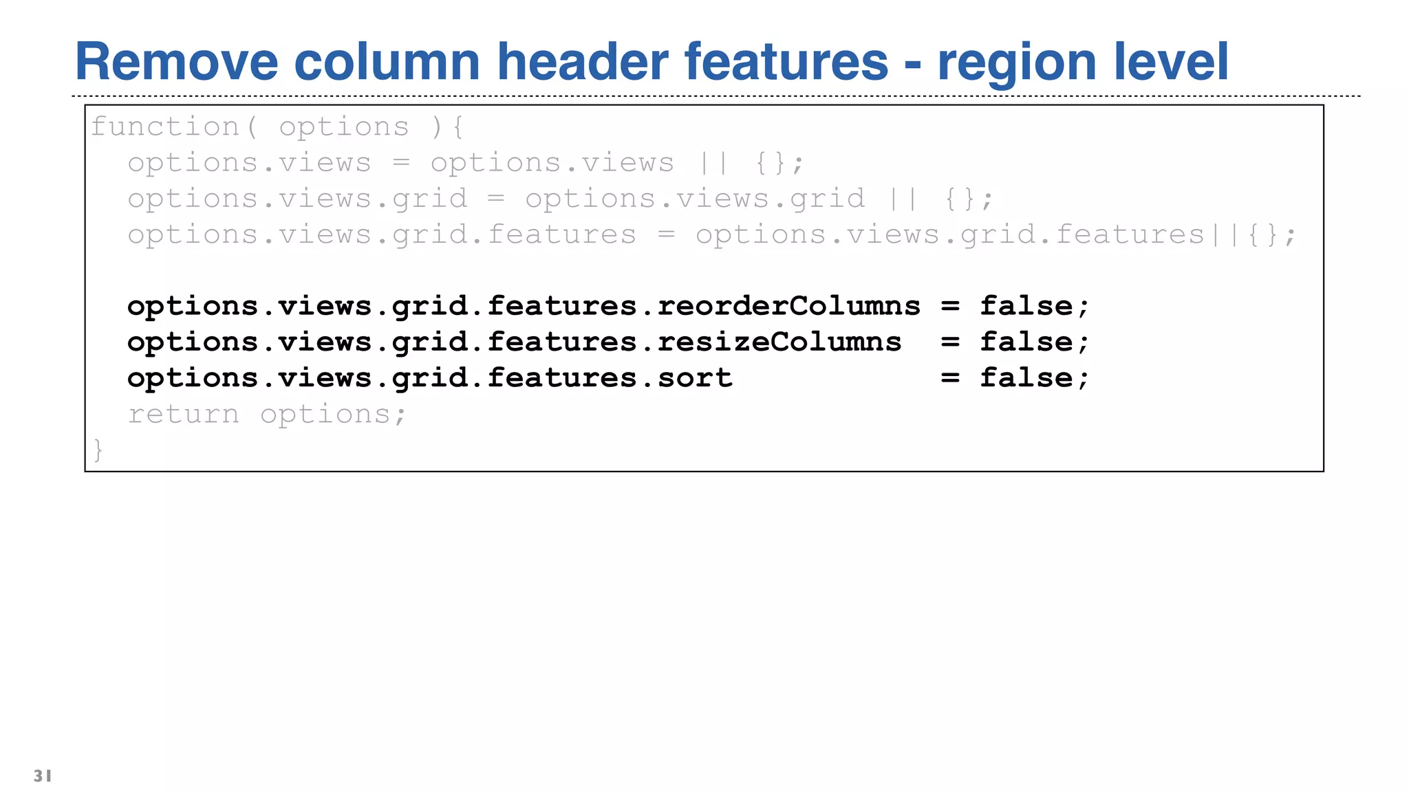 Remove column header features - region level
31
function( options ){
options.views = options.views || {};
options.views.grid = options.views.grid || {};
options.views.grid.features = options.views.grid.features||{};
options.views.grid.features.reorderColumns = false;
options.views.grid.features.resizeColumns = false;
options.views.grid.features.sort = false;
return options;
}
 