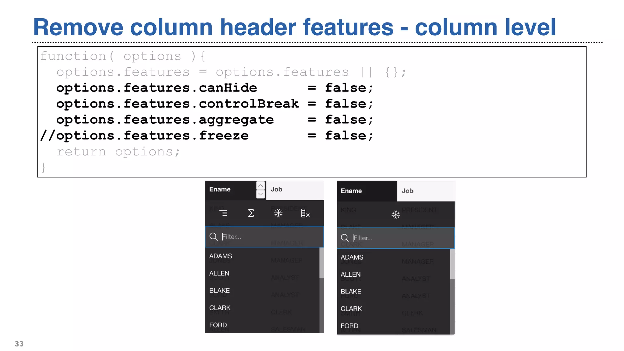 Remove column header features - column level
33
function( options ){
options.features = options.features || {};
options.features.canHide = false;
options.features.controlBreak = false;
options.features.aggregate = false;
//options.features.freeze = false;
return options;
}
 
