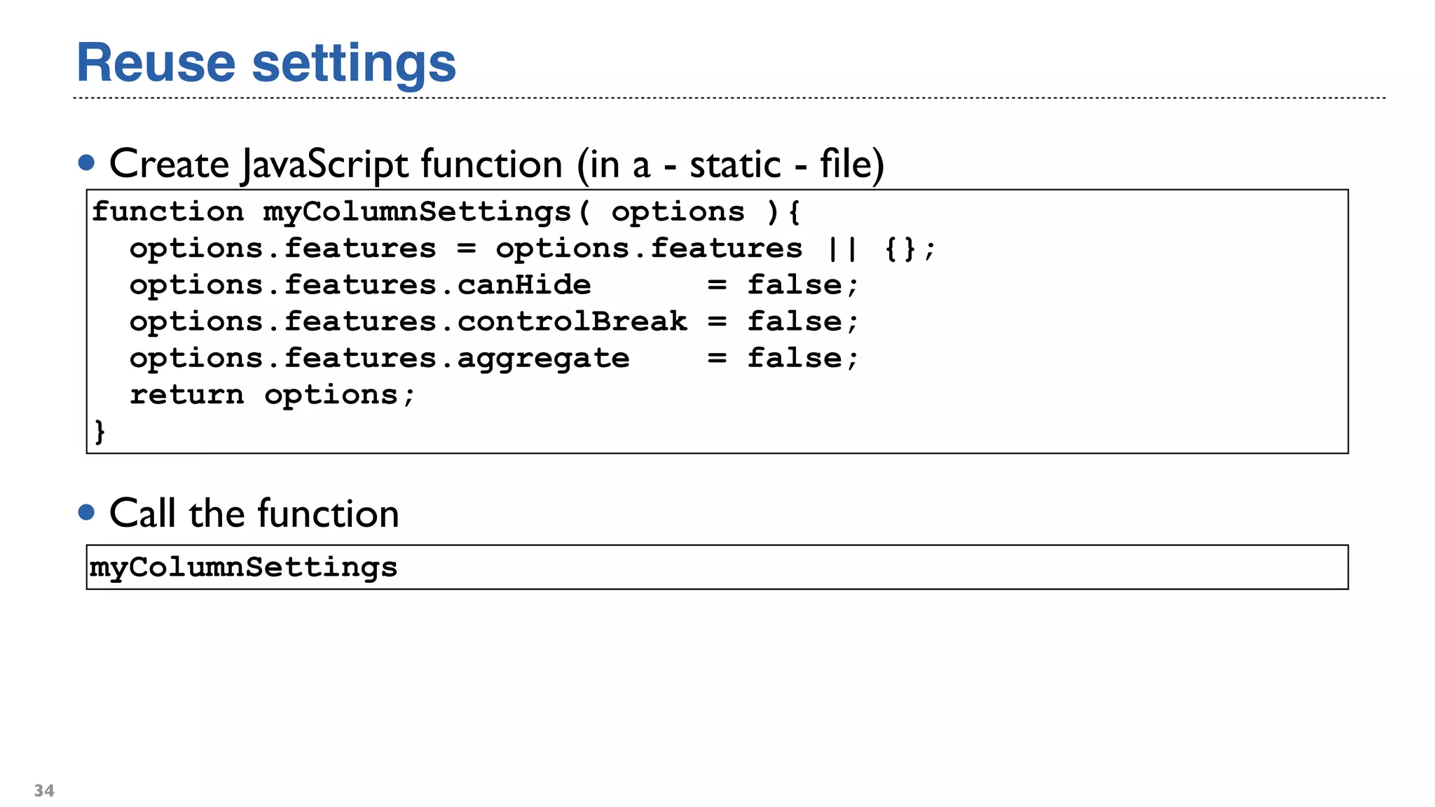 Reuse settings
• Create JavaScript function (in a - static - ﬁle)
34
function myColumnSettings( options ){
options.features = options.features || {};
options.features.canHide = false;
options.features.controlBreak = false;
options.features.aggregate = false;
return options;
}
• Call the function
myColumnSettings
 