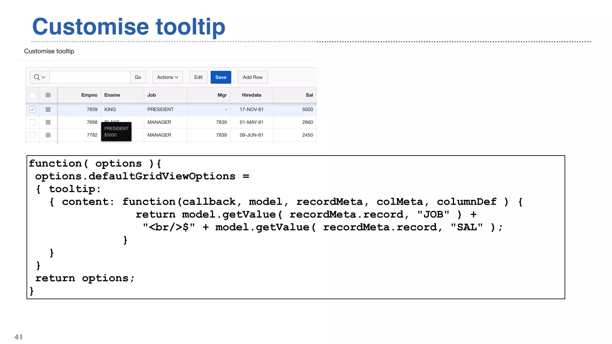 Customise tooltip
41
function( options ){
options.defaultGridViewOptions =
{ tooltip:
{ content: function(callback, model, recordMeta, colMeta, columnDef ) {
return model.getValue( recordMeta.record, "JOB" ) +
"<br/>$" + model.getValue( recordMeta.record, "SAL" );
}
}
}
return options;
}
 