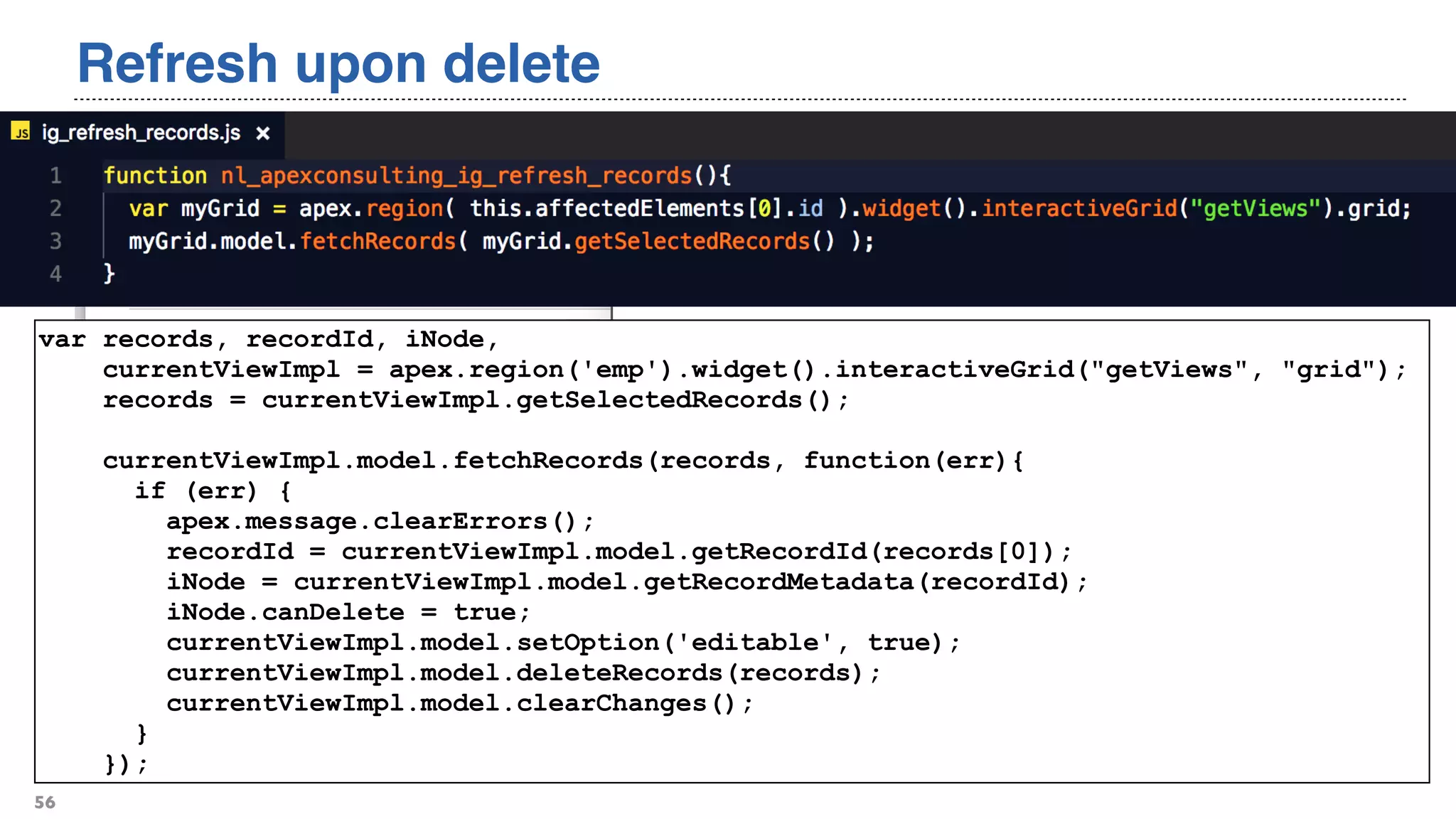 Refresh upon delete
56
var records, recordId, iNode,
currentViewImpl = apex.region('emp').widget().interactiveGrid("getViews", "grid");
records = currentViewImpl.getSelectedRecords();
currentViewImpl.model.fetchRecords(records, function(err){
if (err) {
apex.message.clearErrors();
recordId = currentViewImpl.model.getRecordId(records[0]);
iNode = currentViewImpl.model.getRecordMetadata(recordId);
iNode.canDelete = true;
currentViewImpl.model.setOption('editable', true);
currentViewImpl.model.deleteRecords(records);
currentViewImpl.model.clearChanges();
}
});
 
