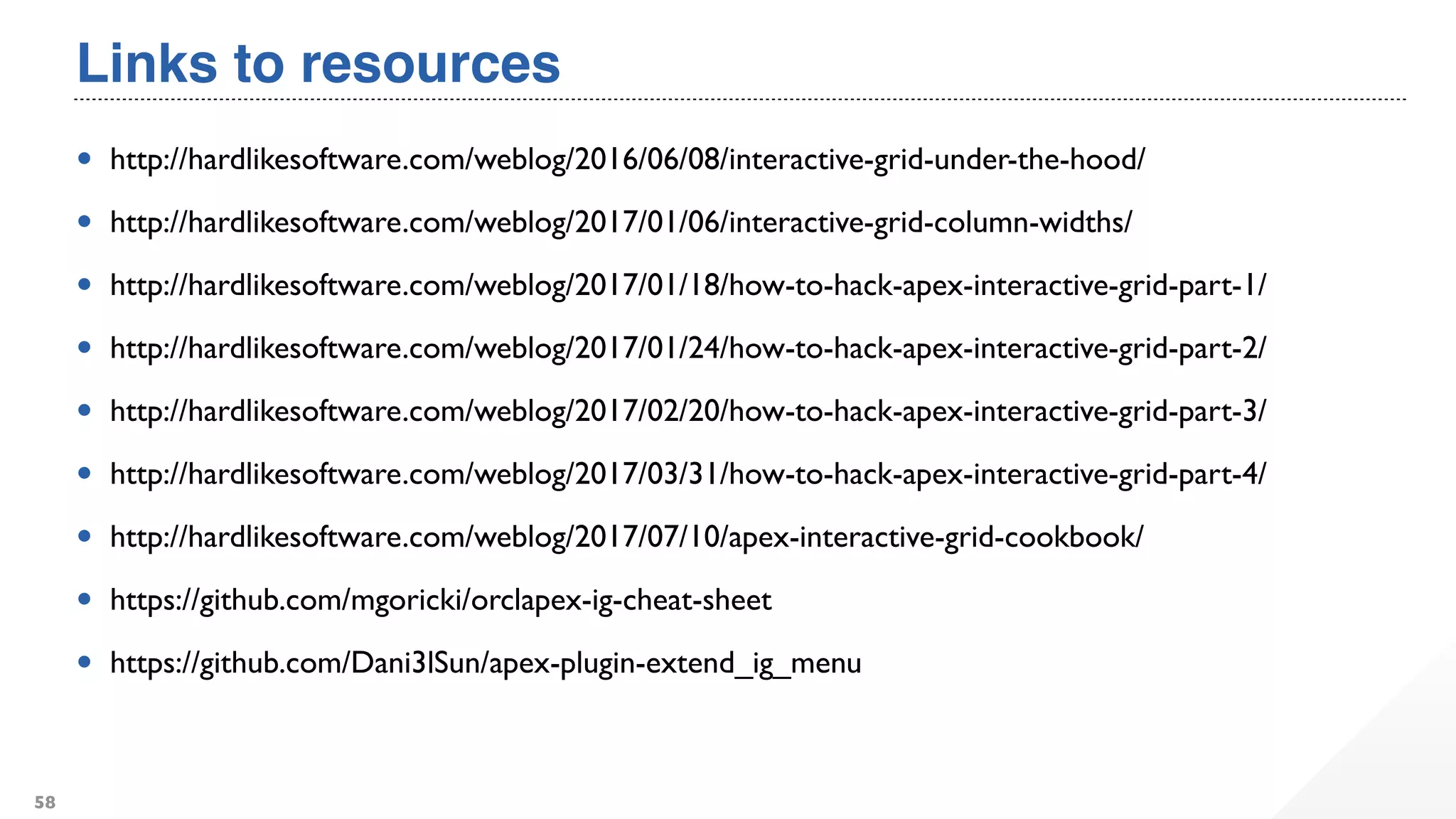Links to resources
• http://hardlikesoftware.com/weblog/2016/06/08/interactive-grid-under-the-hood/
• http://hardlikesoftware.com/weblog/2017/01/06/interactive-grid-column-widths/
• http://hardlikesoftware.com/weblog/2017/01/18/how-to-hack-apex-interactive-grid-part-1/
• http://hardlikesoftware.com/weblog/2017/01/24/how-to-hack-apex-interactive-grid-part-2/
• http://hardlikesoftware.com/weblog/2017/02/20/how-to-hack-apex-interactive-grid-part-3/
• http://hardlikesoftware.com/weblog/2017/03/31/how-to-hack-apex-interactive-grid-part-4/
• http://hardlikesoftware.com/weblog/2017/07/10/apex-interactive-grid-cookbook/
• https://github.com/mgoricki/orclapex-ig-cheat-sheet
• https://github.com/Dani3lSun/apex-plugin-extend_ig_menu
58
 